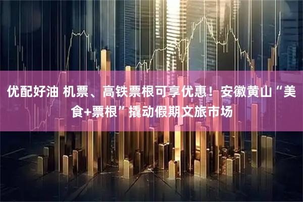 优配好油 机票、高铁票根可享优惠！安徽黄山“美食+票根”撬动假期文旅市场