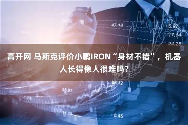 高开网 马斯克评价小鹏IRON“身材不错”，机器人长得像人很难吗？