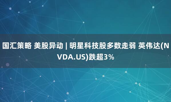 国汇策略 美股异动 | 明星科技股多数走弱 英伟达(NVDA.US)跌超3%