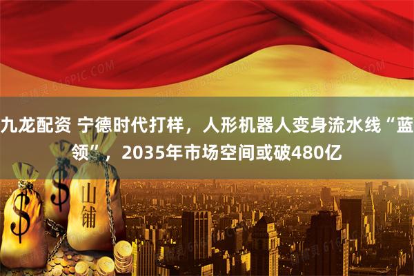九龙配资 宁德时代打样，人形机器人变身流水线“蓝领”，2035年市场空间或破480亿