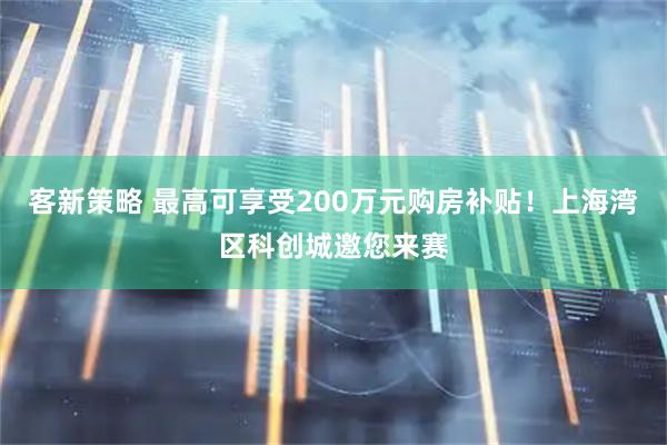 客新策略 最高可享受200万元购房补贴！上海湾区科创城邀您来赛