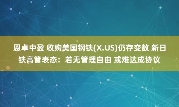 恩卓中盈 收购美国钢铁(X.US)仍存变数 新日铁高管表态：若无管理自由 或难达成协议