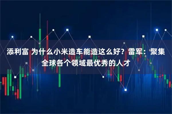 添利富 为什么小米造车能造这么好?雷军:聚集全球各个领域最优秀的人才