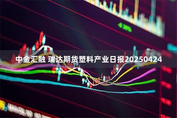 中金汇融 瑞达期货塑料产业日报20250424