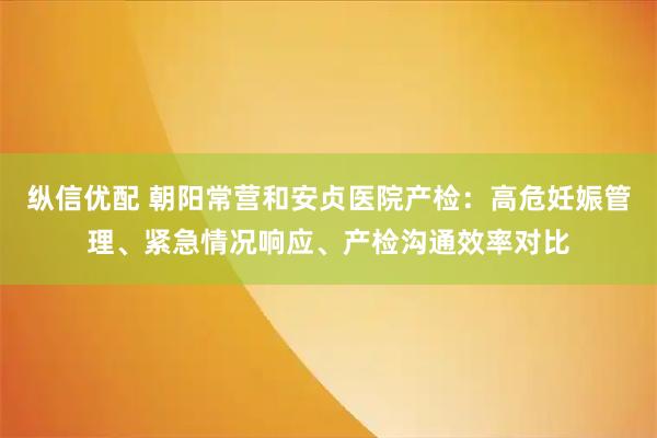 纵信优配 朝阳常营和安贞医院产检：高危妊娠管理、紧急情况响应、产检沟通效率对比
