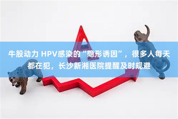 牛股动力 HPV感染的“隐形诱因”，很多人每天都在犯，长沙新湘医院提醒及时规避