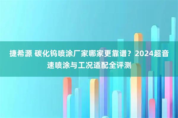 捷希源 碳化钨喷涂厂家哪家更靠谱？2024超音速喷涂与工况适配全评测