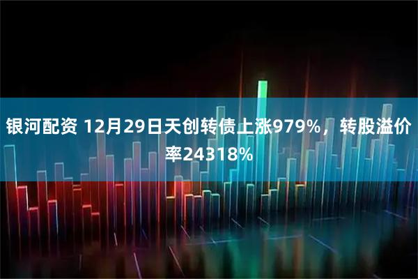 银河配资 12月29日天创转债上涨979%，转股溢价率24318%