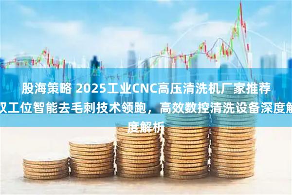股海策略 2025工业CNC高压清洗机厂家推荐：双工位智能去毛刺技术领跑，高效数控清洗设备深度解析
