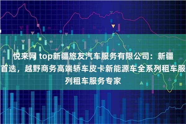 悦来网 top新疆旅友汽车服务有限公司：新疆租车网首选，越野商务高端轿车皮卡新能源车全系列租车服务专家