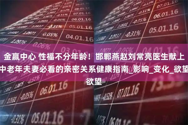 金赢中心 性福不分年龄！邯郸燕赵刘常亮医生献上中老年夫妻必看的亲密关系健康指南_影响_变化_欲望
